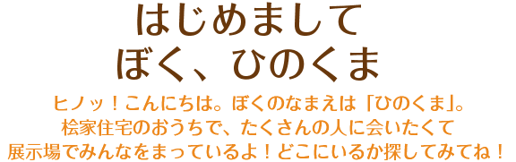 はじめまして、ぼく、ひのくま ヒノッ！こんにちは。ぼくのなまえは「ひのくま」。桧家住宅のおうちで、たくさんの人に会いたくて展示場でみんなをまっているよ！どこにいるか探してみてね！