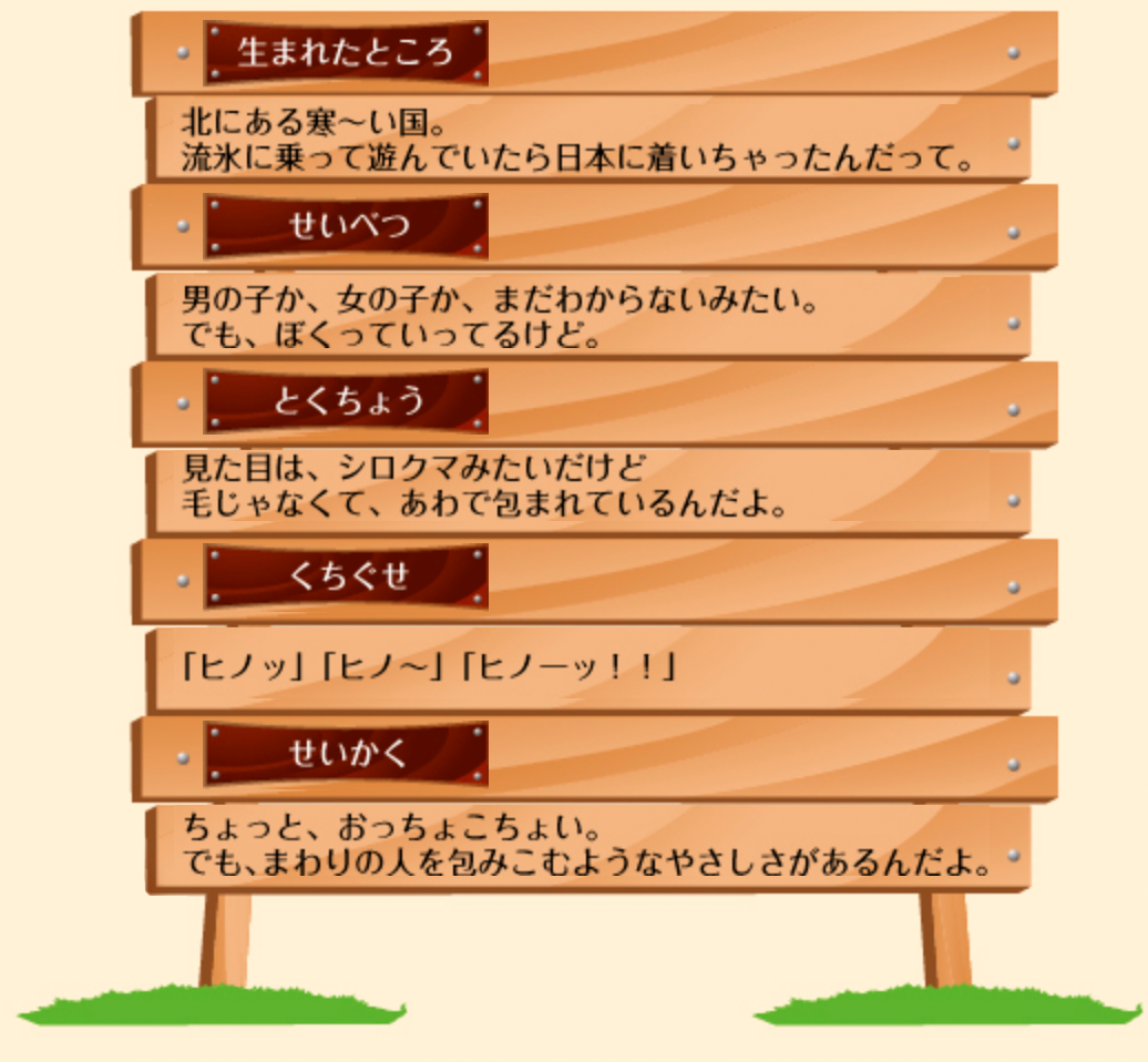 生まれたところ：北にある寒〜い国。流氷に乗って遊んでいたら日本に着いちゃったんだって。せいべつ：男の子か、女の子か、まだわからないみたい。でも、ぼくっていってるけど。とくちょう：見た目は、シロクマみたいだけど、毛じゃなくて、あわで包まれているんだよ。くちぐせ：「ヒノッ」「ヒノ〜」「ヒノーッ!!」せいかく：ちょっと、おっちょこちょい。でも、まわりの人を包みこむようなやさしがあるんだよ。