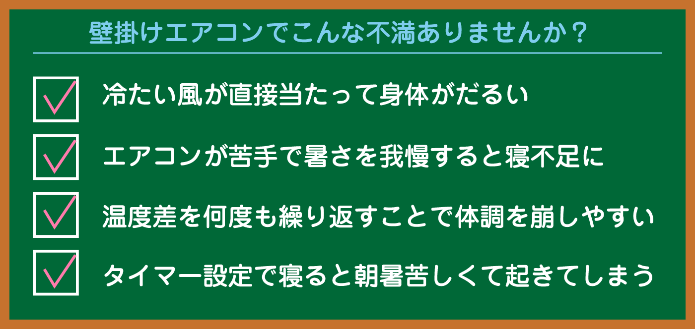 壁掛けエアコンでこんな不満ありませんか？冷たい風が直接当たって身体がだるい。エアコンが苦手で暑さを我慢すると寝不足に。温度差を何度も繰り返すことで体調を崩しやすい。タイマー設定で寝ると朝暑苦しくて起きてしまう。