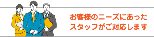 お客様のニーズにあったスタッフがご対応します